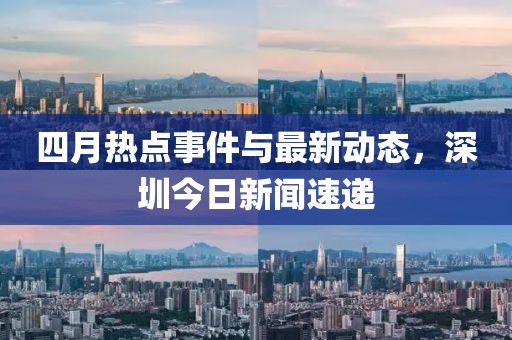 四月热点事件与最新动态，深圳今日新闻速递