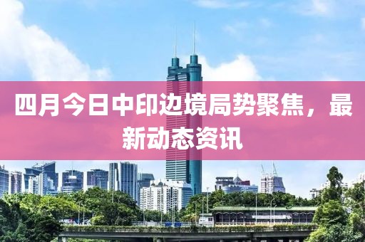 四月今日中印边境局势聚焦，最新动态资讯