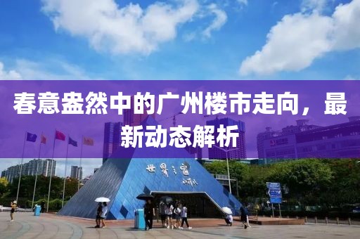 春意盎然中的广州楼市走向，最新动态解析
