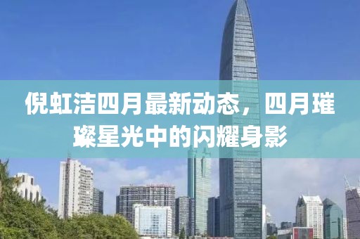 倪虹洁四月最新动态，四月璀璨星光中的闪耀身影
