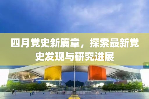 四月党史新篇章，探索最新党史发现与研究进展