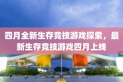 四月全新生存竞技游戏探索，最新生存竞技游戏四月上线