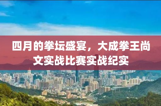 四月的拳坛盛宴，大成拳王尚文实战比赛实战纪实