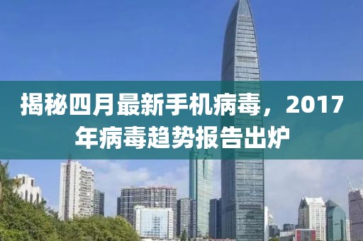 揭秘四月最新手机病毒，2017年病毒趋势报告出炉