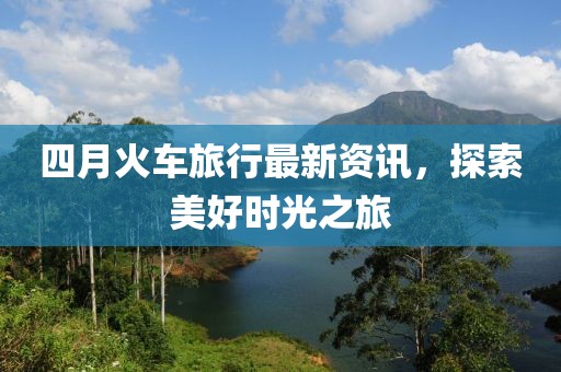 四月火车旅行最新资讯，探索美好时光之旅