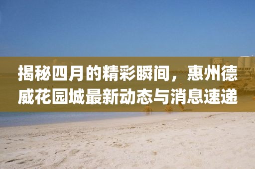 揭秘四月的精彩瞬间，惠州德威花园城最新动态与消息速递