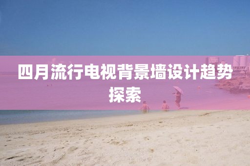 四月流行电视背景墙设计趋势探索