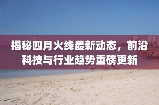 揭秘四月火线最新动态，前沿科技与行业趋势重磅更新