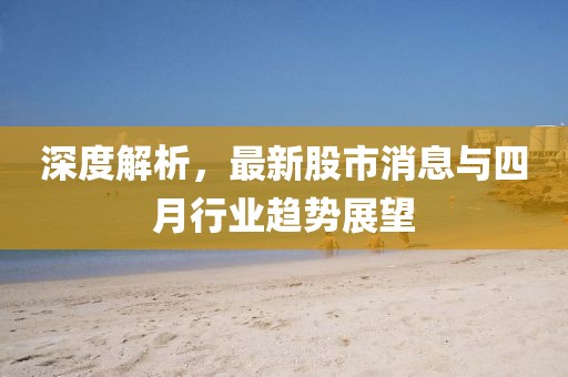 深度解析，最新股市消息与四月行业趋势展望