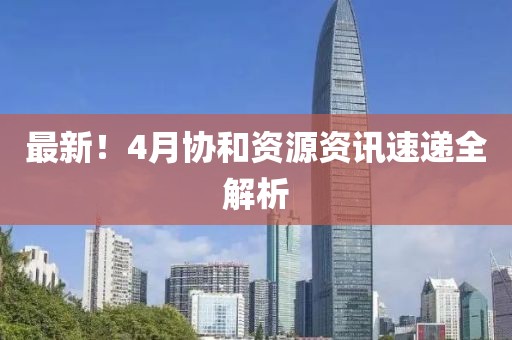 最新！4月协和资源资讯速递全解析