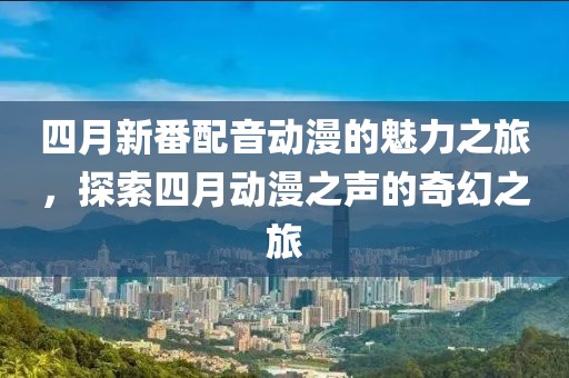 四月新番配音动漫的魅力之旅，探索四月动漫之声的奇幻之旅