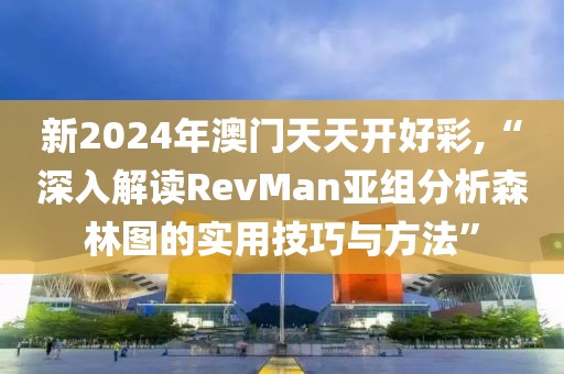 新2024年澳门天天开好彩,“深入解读RevMan亚组分析森林图的实用技巧与方法”