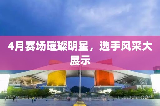 4月赛场璀璨明星，选手风采大展示