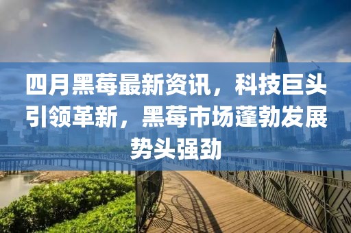 四月黑莓最新资讯，科技巨头引领革新，黑莓市场蓬勃发展势头强劲