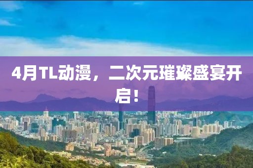 4月TL动漫，二次元璀璨盛宴开启！