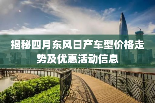 揭秘四月东风日产车型价格走势及优惠活动信息