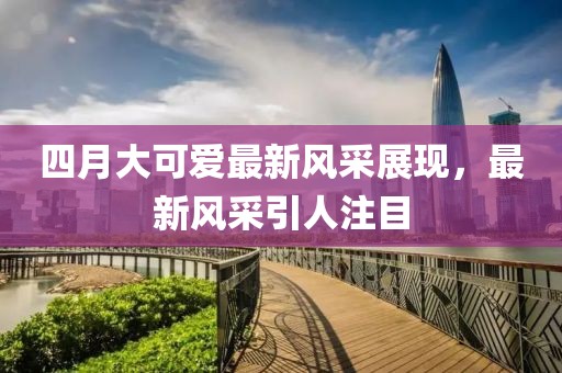 四月大可爱最新风采展现，最新风采引人注目