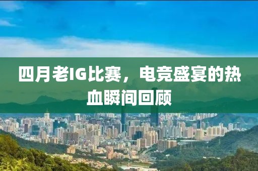 四月老IG比赛，电竞盛宴的热血瞬间回顾