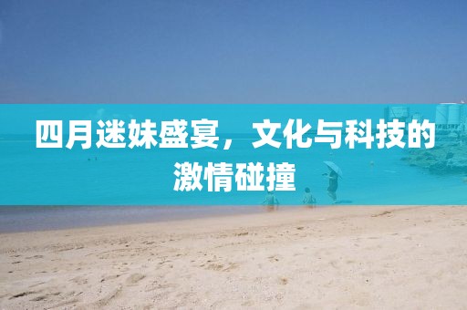 四月迷妹盛宴，文化与科技的激情碰撞