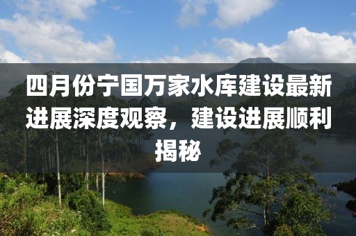 四月份宁国万家水库建设最新进展深度观察，建设进展顺利揭秘