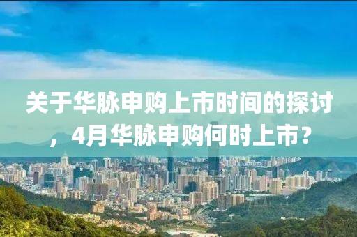 关于华脉申购上市时间的探讨，4月华脉申购何时上市？