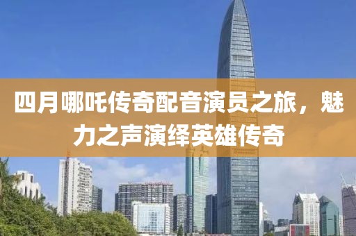 四月哪吒传奇配音演员之旅，魅力之声演绎英雄传奇