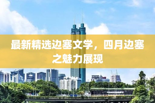 最新精选边塞文学，四月边塞之魅力展现