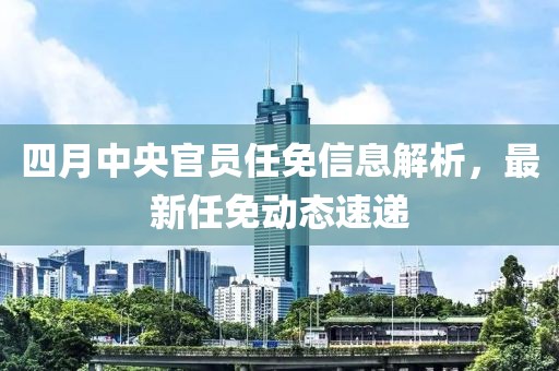 四月中央官员任免信息解析，最新任免动态速递