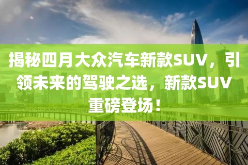 揭秘四月大众汽车新款SUV，引领未来的驾驶之选，新款SUV重磅登场！
