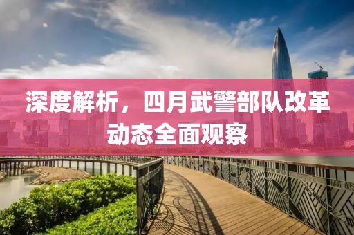 深度解析，四月武警部队改革动态全面观察