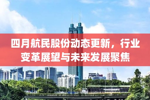 四月航民股份动态更新，行业变革展望与未来发展聚焦