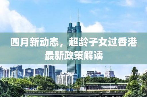 四月新动态，超龄子女过香港最新政策解读