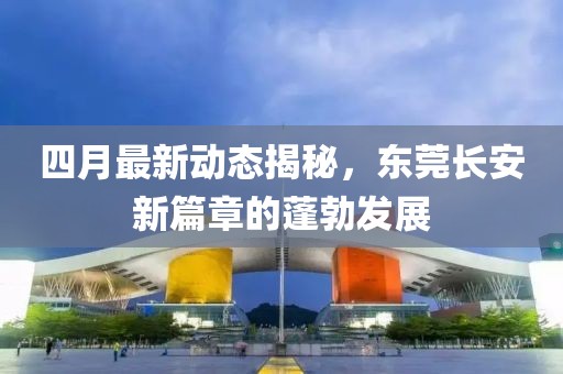四月最新动态揭秘，东莞长安新篇章的蓬勃发展