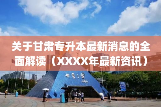 关于甘肃专升本最新消息的全面解读（XXXX年最新资讯）