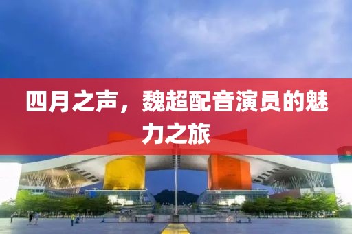 四月之声，魏超配音演员的魅力之旅