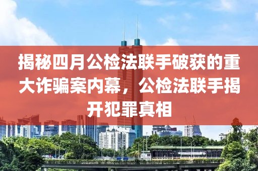 揭秘四月公检法联手破获的重大诈骗案内幕，公检法联手揭开犯罪真相