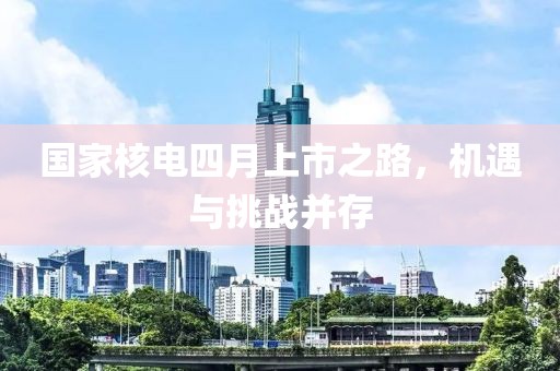 国家核电四月上市之路，机遇与挑战并存
