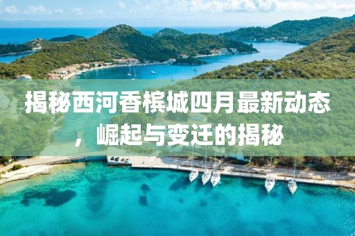 揭秘西河香槟城四月最新动态，崛起与变迁的揭秘
