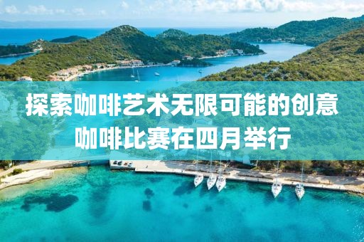 探索咖啡艺术无限可能的创意咖啡比赛在四月举行