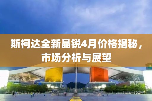 斯柯达全新晶锐4月价格揭秘，市场分析与展望