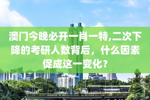 澳门今晚必开一肖一特,二次下降的考研人数背后，什么因素促成这一变化？