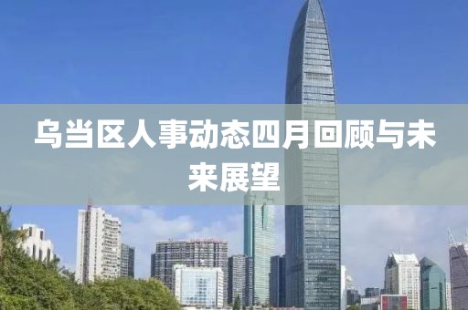 乌当区人事动态四月回顾与未来展望