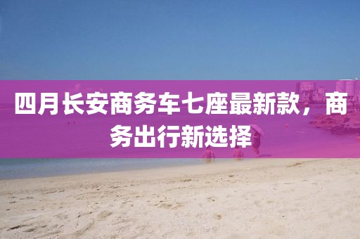 四月长安商务车七座最新款，商务出行新选择