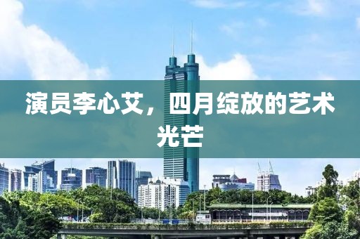 演员李心艾，四月绽放的艺术光芒