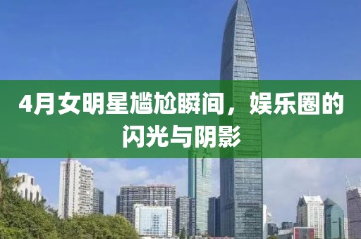 4月女明星尴尬瞬间，娱乐圈的闪光与阴影