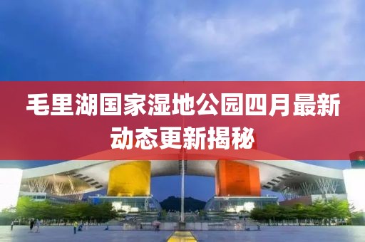 毛里湖国家湿地公园四月最新动态更新揭秘