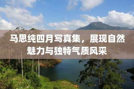 马思纯四月写真集，展现自然魅力与独特气质风采