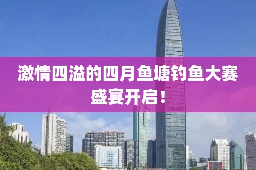 激情四溢的四月鱼塘钓鱼大赛盛宴开启！