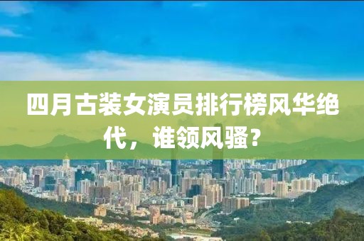 四月古装女演员排行榜风华绝代，谁领风骚？