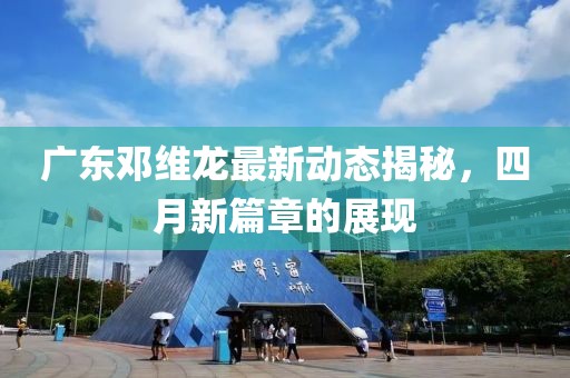 广东邓维龙最新动态揭秘，四月新篇章的展现
